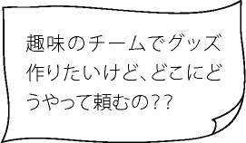 趣味のチームでグッズ作りたいけど、どこにどうやって頼むの？？
